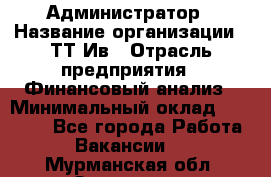 Администратор › Название организации ­ ТТ-Ив › Отрасль предприятия ­ Финансовый анализ › Минимальный оклад ­ 20 000 - Все города Работа » Вакансии   . Мурманская обл.,Заозерск г.